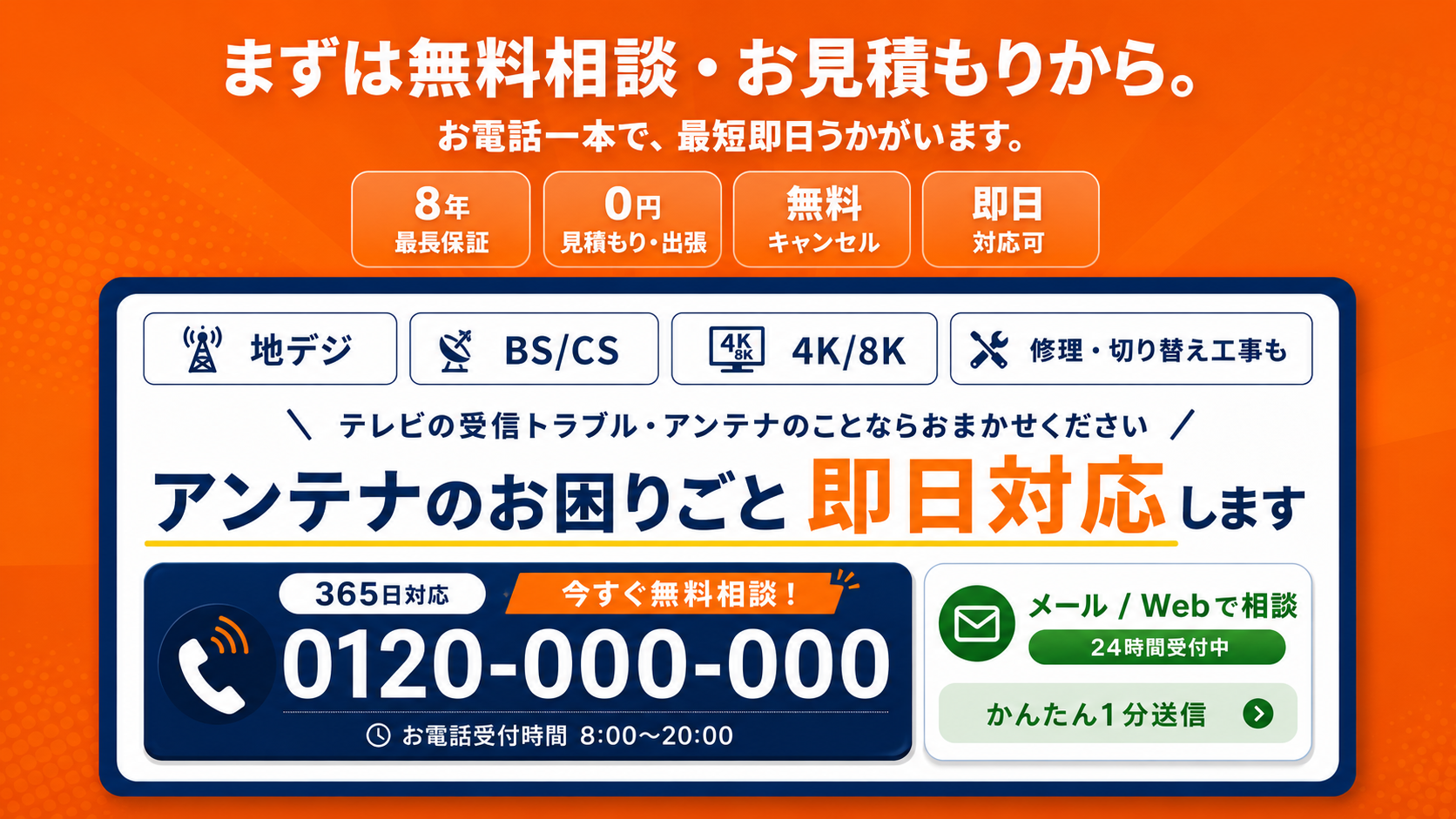 まずは無料相談・お見積もりから。お電話一本で、最短即日うかがいます。8年最長保証／0円見積もり・出張／無料キャンセル／即日対応可。地デジ／BS/CS／4K/8K／修理・切り替え工事も。テレビの受信トラブル・アンテナのことならおまかせください。アンテナのお困りごと即日対応します。365日対応／0120-000-000 お電話受付時間 8:00〜20:00／メール・Webで相談 24時間受付中・かんたん1分送信