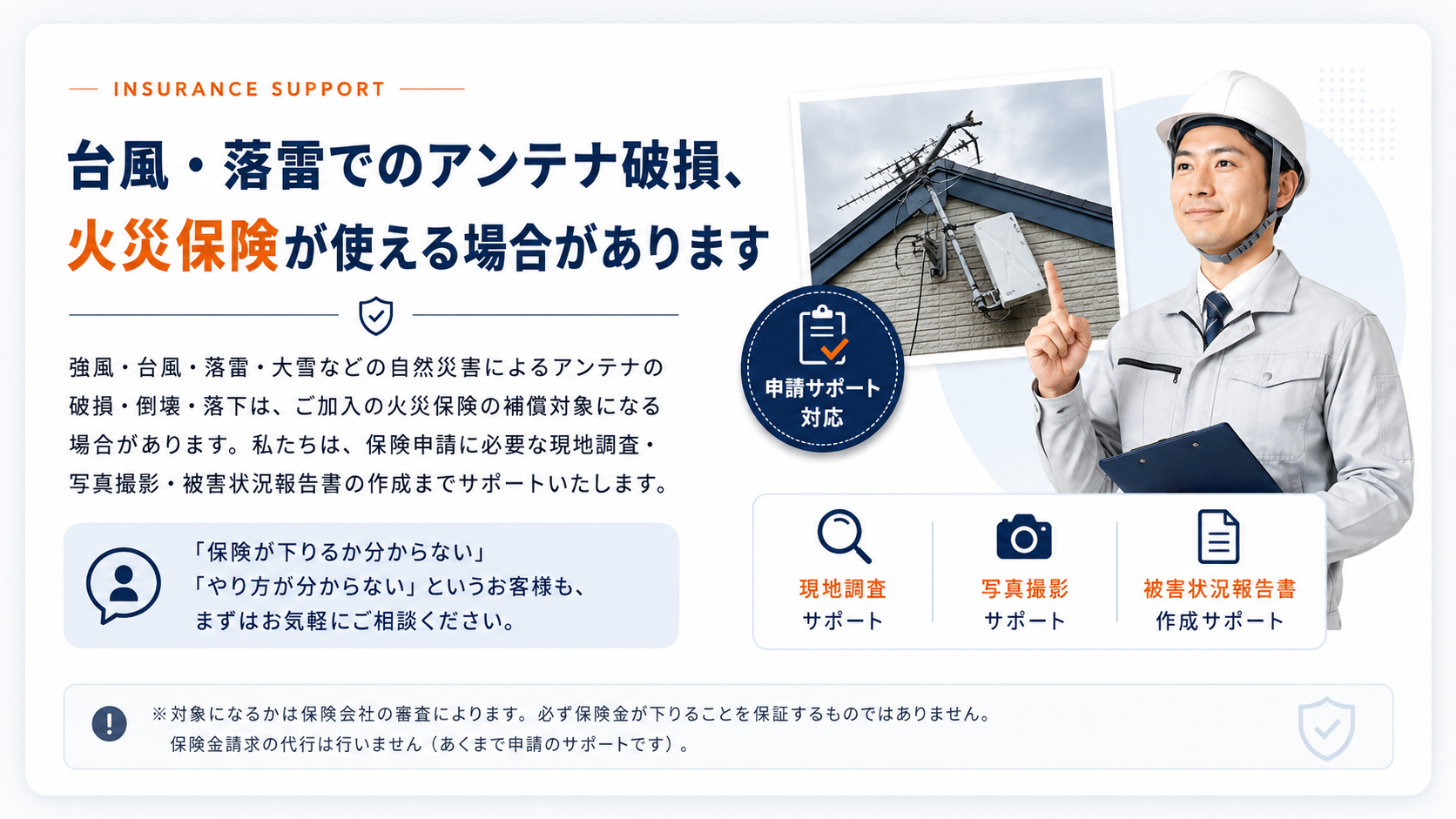 台風・落雷でのアンテナ破損、火災保険が使える場合があります。強風・台風・落雷・大雪などの自然災害によるアンテナの破損・倒壊・落下は、ご加入の火災保険の補償対象になる場合があります。申請サポート対応：現地調査サポート／写真撮影サポート／被害状況報告書 作成サポート。※対象になるかは保険会社の審査によります。必ず保険金が下りることを保証するものではありません。保険金請求の代行は行いません（あくまで申請のサポートです）。